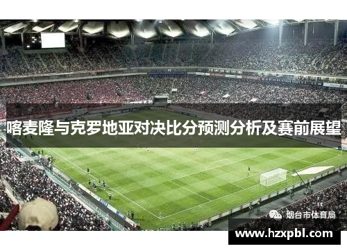 喀麦隆与克罗地亚对决比分预测分析及赛前展望