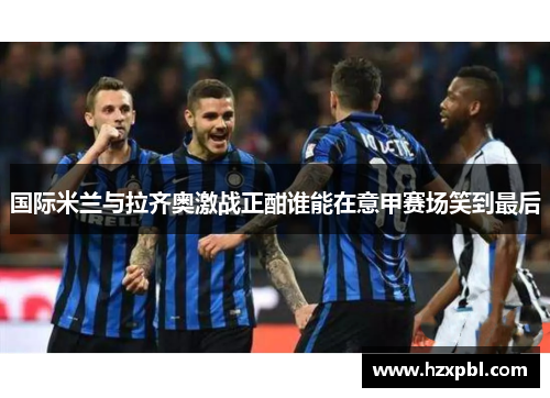 国际米兰与拉齐奥激战正酣谁能在意甲赛场笑到最后