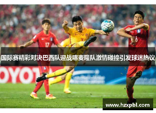 国际赛精彩对决巴西队迎战喀麦隆队激情碰撞引发球迷热议