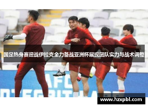国足热身赛迎战伊拉克全力备战亚洲杯展现团队实力与战术调整
