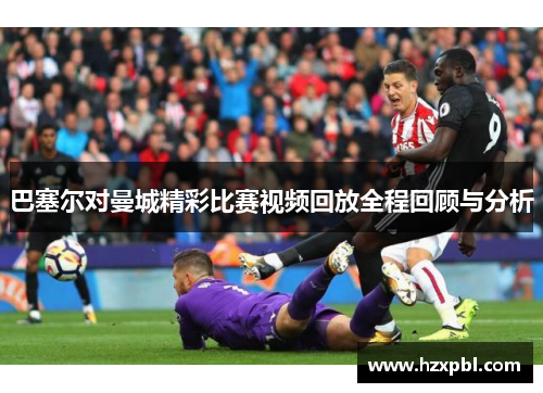巴塞尔对曼城精彩比赛视频回放全程回顾与分析