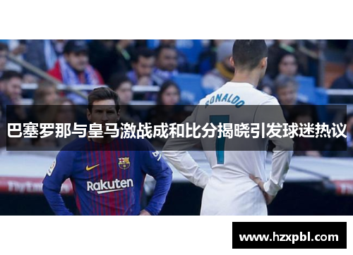 巴塞罗那与皇马激战成和比分揭晓引发球迷热议