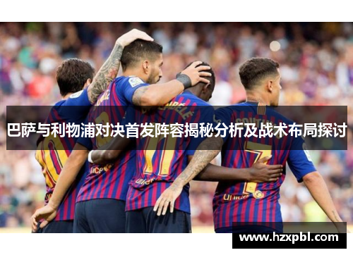 巴萨与利物浦对决首发阵容揭秘分析及战术布局探讨