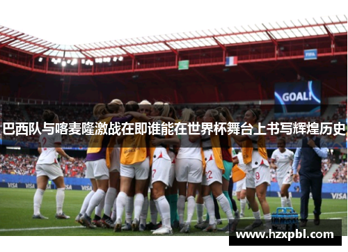 巴西队与喀麦隆激战在即谁能在世界杯舞台上书写辉煌历史