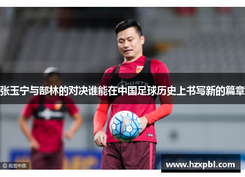 张玉宁与郜林的对决谁能在中国足球历史上书写新的篇章
