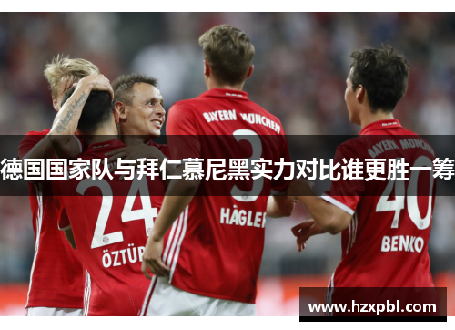德国国家队与拜仁慕尼黑实力对比谁更胜一筹